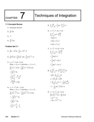 CHAPTER 7 Techniques of Integration 
7.1 Concepts Review 
1. elementary function 
2. ∫u5du 
3. ex 
4. 2 3 
∫ u du 
1 
Problem Set 7.1 
1. ( – 2)5 1 ( – 2)6 
∫ x dx = x +C 
6 
2. 3 1 3 3 2 (3 )3/ 2 
∫ x dx = ∫ x ⋅ dx = x +C 
3 9 
3. u = x2 +1, du = 2x dx 
When x = 0, u = 1 and when x = 2, u = 5 . 
∫ 2 x ( x 2 + 1) 5 dx = 1 ∫ 2 ( x 2 + 1) 5 
(2 x dx 
) 
0 0 
2 
5 5 
1 
1 
2 
= ∫ u du 
6 5 6 6 
⎡u ⎤ − 
= ⎢ ⎥ = 
⎢⎣ ⎥⎦ 
= = 
12 12 
1 
15624 1302 
12 
5 1 
4. u = 1– x2 , du = –2x dx 
When x = 0, u = 1 and when x = 1, u = 0 . 
∫ 1 x 1– x 2 dx = – 1 ∫ 1 1 − x 2 
( − 2 x dx 
) 
0 0 
2 
1 
2 
1 
2 
0 1/ 2 
1 
1 1/ 2 
0 
u du 
∫ 
∫ 
u du 
= − 
= 
1 
1 1 
3 3 
= ⎡⎢ u 3/ 2 
⎤⎥ = ⎣ ⎦ 
0 
dx = 1 tan 
⎛ x ⎞ ⎜ ⎟ 
+ C 
x 
5. –1 
∫ 
2 
+ ⎝ ⎠ 4 2 2 
6. u = 2 + ex , du = exdx 
∫ ∫ 
2 
+ = ln u +C 
ln 2 
ln(2 ) 
x 
x 
e dx = 
du 
e u 
x 
e C 
e C 
= + + 
= + x 
+ 
7. u = x2 + 4, du = 2x dx 
x dx du 
x u 
∫ 2 
∫ 
+ 1 ln 
2 
1 
= 
4 2 
= u + C 
1 ln 2 4 
2 
= x + +C 
1 ln( 2 4) 
2 
= x + + C 
8. 
2 2 
2 2 
t dt t dt 
t t 
2 2 + 1 − 
1 
2 1 2 1 
∫ = 
∫ 
+ + – 1 
= 
∫ dt ∫ 
dt 
2 t 
2 
+ 1 
u = 2t, du = 2dt 
t – 1 dt t – 1 
du 
∫ = 
∫ 
+ + – 1 tan–1( 2 ) 
2 2 
2 1 2 1 
t u 
= t t + C 
2 
9. u = 4 + z2 , du = 2z dz 
∫6z 4 + z2 dz = 3∫ u du 
= 2u3/ 2 +C 
= 2(4 + z2 )3/ 2 +C 
412 Section 7.1 Instructor’s Resource Manual 
© 2007 Pearson Education, Inc., Upper Saddle River, NJ. All rights reserved. This material is protected under all copyright laws as they currently exist. No portion of 
this material may be reproduced, in any form or by any means, without permission in writing from the publisher. 
 