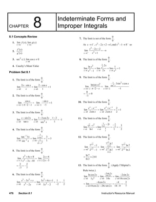 476 Section 8.1 Instructor's Resource Manual
CHAPTER 8 Indeterminate Forms and
Improper Integrals
8.1 Concepts Review
1. lim ( ); lim ( )
x a x a
f x g x
→ →
2.
( )
( )
f x
g x
′
′
3. 2
0
sec ;1; lim cos 0
x
x x
→
≠
4. Cauchy’s Mean Value
Problem Set 8.1
1. The limit is of the form
0
.
0
0 0
2 – sin 2 – cos
lim lim 1
1x x
x x x
x→ →
= =
2. The limit is of the form
0
.
0
/ 2 / 2
cos –sin
lim lim 1
/ 2 – –1x x
x x
xπ ππ→ →
= =
3. The limit is of the form
0
.
0
20 0
– sin 2 1– 2cos2 1– 2
lim lim –1
tan 1secx x
x x x
x x→ →
= = =
4. The limit is of the form
0
.
0
2
2
3
–1
1 9
–1 10 0
1–
tan 3 3
lim lim 3
1sin
x
x x
x
x
x
+
→ →
= = =
5. The limit is of the form
0
.
0
2
2–2 –2
6 8 2 6
lim lim
2 – 3– 3 –10x x
x x x
xx x→ →
+ + +
=
2 2
–
–7 7
= =
6. The limit is of the form
0
.
0
3 2 2
3 20 0
– 3 3 6 1 1 1
lim lim –
–2 2– 2 3 – 2x x
x x x x x
x x x→ →
+ + +
= = =
7. The limit is not of the form
0
.
0
As – 2 2 –
1 , – 2 2 1, and –1 0x x x x→ + → → so
–
2
2
1
– 2 2
lim –
1x
x x
x→
+
= ∞
+
8. The limit is of the form
0
.
0
2
1
2
2 21 1 1
2
ln 1
lim lim lim 1
2–1
x
x x x
x
x
xx x→ → →
= = =
9. The limit is of the form
0
.
0
3
21
3
sin
/ 2 / 2
3sin cos
ln(sin )
lim lim
/ 2 – –1
x
x x
x x
x
xπ ππ→ →
=
0
0
–1
= =
10. The limit is of the form
0
.
0
– –
0 0
– 2
lim lim 1
2sin 2cos 2
x x x x
x x
e e e e
x x→ →
+
= = =
11. The limit is of the form
0
.
0
1 32
2 2
11 1
– 2 –– 3
lim lim –
ln 1 2
t
t t
t
tt t
t→ →
= = =
12. The limit is of the form
0
.
0
7 ln 7
2
2 ln 20 0 0
2
7 –1 7 ln 7
lim lim lim
2 –1 2 ln 2
x
x
x x
x
x xx x x
x
+ + +
→ → →
= =
ln 7
2.81
ln 2
= ≈
13. The limit is of the form
0
.
0
(Apply l’Hôpital’s
Rule twice.)
–2sin 2
cos2
20 0 0
ln cos2 –2sin 2
lim lim lim
14 14 cos27
x
x
x x x
x x
x x xx→ → →
= =
0
–4cos2 –4 2
lim –
14cos2 – 28 sin 2 14 – 0 7x
x
x x x→
= = =
© 2007 Pearson Education, Inc., Upper Saddle River, NJ. All rights reserved. This material is protected under all copyright laws as they currently exist. No portion of
this material may be reproduced, in any form or by any means, without permission in writing from the publisher.
 