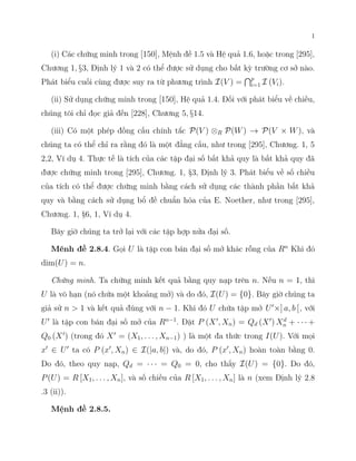 1
(i) Các chứng minh trong [150], Mệnh đề 1.5 và Hệ quả 1.6, hoặc trong [295],
Chương 1, §3, Định lý 1 và 2 có thể được sử dụng cho bất kỳ trường cơ sở nào.
Phát biểu cuối cùng được suy ra từ phương trình I(V ) =
Tp
i=1 I (Vi).
(ii) Sử dụng chứng minh trong [150], Hệ quả 1.4. Đối với phát biểu về chiều,
chúng tôi chỉ đọc giả đến [228], Chương 5, §14.
(iii) Có một phép đồng cấu chính tắc P(V ) ⊗R P(W) → P(V × W), và
chúng ta có thể chỉ ra rằng đó là một đẳng cấu, như trong [295], Chương. 1, 5
2,2, Ví dụ 4. Thực tế là tích của các tập đại số bất khả quy là bất khả quy đã
được chứng minh trong [295], Chương. 1, §3, Định lý 3. Phát biểu về số chiều
của tích có thể được chứng minh bằng cách sử dụng các thành phần bất khả
quy và bằng cách sử dụng bổ đề chuẩn hóa của E. Noether, như trong [295],
Chương. 1, §6, 1, Ví dụ 4.
Bây giờ chúng ta trở lại với các tập hợp nửa đại số.
Mênh đề 2.8.4. Gọi U là tập con bán đại số mở khác rỗng của Rn
Khi đó
dim(U) = n.
Chứng minh. Ta chứng minh kết quả bằng quy nạp trên n. Nếu n = 1, thì
U là vô hạn (nó chứa một khoảng mở) và do đó, I(U) = {0}. Bây giờ chúng ta
giả sử n > 1 và kết quả đúng với n − 1. Khi đó U chứa tập mở U′
×] a, b [, với
U′
là tập con bán đại số mở của Rn−1
. Đặt P (X′
, Xn) = Qd (X′
) Xd
n + · · · +
Q0 (X′
) (trong đó X′
= (X1, . . . , Xn−1) ) là một đa thức trong I(U). Với mọi
x′
∈ U′
ta có P (x′
, Xn) ∈ I(|a, b|) và, do đó, P (x′
, Xn) hoàn toàn bằng 0.
Do đó, theo quy nạp, Qd = · · · = Q0 = 0, cho thấy I(U) = {0}. Do đó,
P(U) = R [X1, . . . , Xn], và số chiều của R [X1, . . . , Xn] là n (xem Định lý 2.8
.3 (ii)).
Mệnh đề 2.8.5.
 