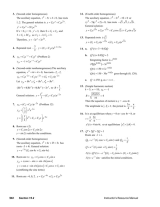 902 Section 15.4 Instructor’s Resource Manual
3. (Second order homogeneous)
The auxiliary equation, 2
– 3 2 0,r r + = has roots
1, 2. The general solution is 2
1 2 .x x
y C e C e= +
2
1 22x x
y C e C e′ = +
If x = 0, y = 0, 3,y′ = then 1 20 C C= + and
1 23 2 ,C C= + so 1 2–3, 3.C C= =
Therefore, 2
–3 3 .x x
y e e= +
4. Repeated root
3
– .
2
(–3/ 2)
1 2( ) x
y C C x e= +
5. –
1 2
x x
hy C e C e= + (Problem 2)
–
1 2–1 x x
py C e C e= + +
6. (Second-order nonhomogeneous) The auxiliary
equation, 2
4 4 0,r r+ + = has roots –2, –2.
–2 –2 –2
1 2 1 2( )x x x
hy C e C xe C C x e= + = +
Let ; ; .x x x
p p py Be y Be y Be′ ′′= = =
( ) 4( ) 4( ) 3 ,x x x x
Be Be Be e+ + = so
1
.
3
B =
General solution: –2
1 2( )
3
x
xe
y C C x e= + +
7. –2
1 2( ) x
hy C C x e= + (Problem 12)
2 –21
2
x
py x e
⎛ ⎞
= ⎜ ⎟
⎝ ⎠
2 –2
1 2
1
2
x
y x C C x e
⎡ ⎤⎛ ⎞
= + +⎜ ⎟⎢ ⎥
⎝ ⎠⎣ ⎦
8. Roots are ±2i.
1 2cos2 sin 2y C x C x= +
y = sin 2x satisfies the conditions.
9. (Second-order homogeneous)
The auxiliary equation, 2
6 25 0,r r+ + = has
roots –3 ± 4i. General solution:
–3
1 2( cos4 sin 4 )x
y e C x C x= +
10. Roots are ±i. 1 2cos sinhy C x C x= +
cos – sin sin ln cospy x x x x x= +
1 3cos sin ln cos cos siny x x x x C x C x= − + +
(combining the sine terms)
11. Roots are –4, 0, 2. –4 2
1 2 3
x x
y C e C C e= + +
12. (Fourth-order homogeneous)
The auxiliary equation, 4 2
– 3 –10 0r r = or
2 2
( – 5)( 2) 0,r r + = has roots – 5, 5, 2 .i±
General solution:
5 – 5
1 2 3 4cos 2 sin 2x x
y C e C e C x C x= + + +
13. Repeated roots 2±
– 2 2
1 2 3 4( ) ( )x x
y C C x e C C x e= + + +
14. a. ( ) 3 – 0.02Q t Q′ =
b. ( ) 0.02 3Q t Q′ + =
Integrating factor is 0.02t
e
0.02 0.02
[ ] 3t t
D Qe e=
–0.02
( ) 150 t
Q t Ce= +
–0.02
( ) 150 – 30 t
Q t e= goes through (0, 120).
c. 150Q → g, as t → ∞ .
15. (Simple harmonic motion)
k = 5; w = 10; 0 –1y =
(5)(32)
4
10
B = =
Then the equation of motion is y = –cos 4t.
The amplitude is –1 1;= the period is
2
.
4 2
π π
=
16. It is at equilibrium when y = 0 or –cos 4t = 0, or
3
, , .
8 8
t
π π
= …
( ) 4sin 4 ,y t t′ = so at equilibrium 4 4.y′ = ± =
17. 2 2 1Q Q Q′′ ′+ + =
Roots are –1 ± i.
–
1 2( cos sin )t
hQ e C t C t= + and
1
;
2
pQ =
–
1 2
1
( cos sin )
2
t
Q e C t C t= + +
–
1 2 1 2( ) ( ) – [( – )cos ( )sin ]t
I t Q t e C C t C C t′= = + +
–
( ) sint
I t e t= satisfies the initial conditions.
© 2007 Pearson Education, Inc., Upper Saddle River, NJ. All rights reserved. This material is protected under all copyright laws as they currently exist. No
portion of this material may be reproduced, in any form or by any means, without permission in writing from the publisher.
 