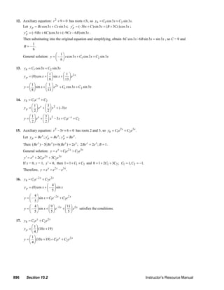 896 Section 15.2 Instructor’s Resource Manual
12. Auxiliary equation: 2
9 0r + = has roots ±3i, so 1 2cos3 sin3 .hy C x C x= +
Let cos3 sin3 ;py Bx x Cx x= + (–3 )sin3 ( 3 )cos3py bx C x B Cx x′ = + + + ;
(–9 6 )cos3 (–9 – 6 )sin3py Bx C x Cx B x′′ = + + .
Then substituting into the original equation and simplifying, obtain 6 cos3 -6 sin3 sin3C x B x x= , so C = 0 and
1
– .
6
B =
General solution: 1 2
1
– cos3 cos3 sin3
6
y x x C x C x
⎛ ⎞
= + +⎜ ⎟
⎝ ⎠
13. 1 2cos3 sin3hy C x C x= +
21 1
(0)cos sin
8 13
x
py x x e
⎛ ⎞ ⎛ ⎞
= + +⎜ ⎟ ⎜ ⎟
⎝ ⎠ ⎝ ⎠
2
1 2
1 1
sin cos3 sin3
8 13
x
y x e C x C x
⎛ ⎞ ⎛ ⎞
= + + +⎜ ⎟ ⎜ ⎟
⎝ ⎠ ⎝ ⎠
14. –
1 2
x
hy C e C= +
21 3
(–3)
2 2
x
py e x x
⎛ ⎞ ⎛ ⎞
= + +⎜ ⎟ ⎜ ⎟
⎝ ⎠ ⎝ ⎠
2 –
1 2
1 3
– 3
2 2
x x
y e x x C e C
⎛ ⎞ ⎛ ⎞
= + + +⎜ ⎟ ⎜ ⎟
⎝ ⎠ ⎝ ⎠
15. Auxiliary equation: 2
– 5 6 0r r + = has roots 2 and 3, so 2 3
1 2 .x x
hy C e C e= +
Let ; ; .x x x
p p py Be y Be y Be′ ′′= = =
Then ( ) – 5( ) 6( ) 2 ;x x x x
Be Be Be e+ = 2 2 ; 1x x
Be e B= = .
General solution: 2 3
1 2
x x x
y e C e C e= + +
2 3
1 22 3x x x
y e C e C e′ = + +
If x = 0, y = 1, 0,y′ = then 1 21 1 C C= + + and 1 20 1 2 3 ;C C= + + 1 21, –1.C C= =
Therefore, 2 3
– .x x x
y e e e= +
16. –2 2
1 2
x x
hy C e C e= +
4
(0)cos – sin
5
py x x
⎛ ⎞
= + ⎜ ⎟
⎝ ⎠
–2 2
1 2
4
– sin
5
x x
y x C e C e
⎛ ⎞
= + +⎜ ⎟
⎝ ⎠
–2 24 9 11
– sin
5 5 5
x x
y x e e
⎛ ⎞ ⎛ ⎞ ⎛ ⎞
= + +⎜ ⎟ ⎜ ⎟ ⎜ ⎟
⎝ ⎠ ⎝ ⎠ ⎝ ⎠
satisfies the conditions.
17. 2
1 2
x x
hy C e C e= +
1
(10 19)
4
py x
⎛ ⎞
= +⎜ ⎟
⎝ ⎠
2
1 2
1
(10 19)
4
x x
y x C e C e
⎛ ⎞
= + + +⎜ ⎟
⎝ ⎠
© 2007 Pearson Education, Inc., Upper Saddle River, NJ. All rights reserved. This material is protected under all copyright laws as they currently exist. No
portion of this material may be reproduced, in any form or by any means, without permission in writing from the publisher.
 