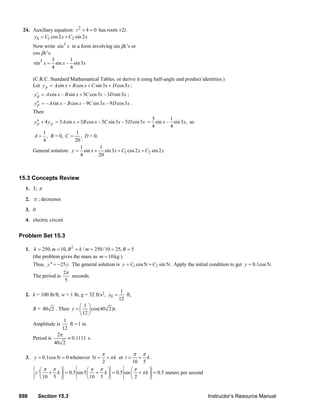 898 Section 15.3 Instructor’s Resource Manual
24. Auxiliary equation: 2
4 0r + = has roots ±2i.
1 2cos2 sin 2hy C x C x= +
Now write 3
sin x in a form involving sin βx’s or
cos βx’s.
3 3 1
sin sin – sin3
4 4
x x x=
(C.R.C. Standard Mathematical Tables, or derive it using half-angle and product identities.)
Let sin cos sin3 cos3py A x B x C x D x= + + + ;
cos – sin 3 cos3 – 3 sin3py A x B x C x D x′ = + ;
– sin – cos – 9 sin3 – 9 cos3py A x B x C x D x′′ = .
Then
4p py y′′ + 3 sin 3 cos – 5 sin3 – 5 cos3A x B x C x D x= +
3 1
sin – sin3 ,
4 4
x x= so
1
,
4
A = B = 0,
1
,
20
C = D = 0.
General solution: 1 2
1 1
sin sin3 cos2 sin 2
4 20
y x x C x C x= + + +
15.3 Concepts Review
1. 3; π
2. π ; decreases
3. 0
4. electric circuit
Problem Set 15.3
1. 2
250, 10, / 250/10 25, 5k m B k m B= = = = = =
(the problem gives the mass as 10kgm = )
Thus, '' 25 .y y= − The general solution is 1 2cos5 sin5 .y C t C t= + Apply the initial condition to get 0.1cos5 .y t=
The period is
2
5
π
seconds.
2. k = 100 lb/ft, w = 1 lb, g = 32 ft/s2, 0
1
12
y = ft,
B = 40 2 . Then
1
cos(40 2) .
12
y t
⎛ ⎞
= ⎜ ⎟
⎝ ⎠
Amplitude is
1
ft 1 in.
12
=
Period is
2
0.1111
40 2
π
≈ s.
3. 0.1cos5 0y t= = whenever 5
2
t k
π
π= + or
10 5
t k
π π
= + .
' 0.5 sin5 0.5 sin 0.5 meters per second
10 5 10 5 2
y k k k
π π π π π
π
⎛ ⎞ ⎛ ⎞ ⎛ ⎞
+ = + = + =⎜ ⎟ ⎜ ⎟ ⎜ ⎟
⎝ ⎠ ⎝ ⎠ ⎝ ⎠
© 2007 Pearson Education, Inc., Upper Saddle River, NJ. All rights reserved. This material is protected under all copyright laws as they currently exist. No
portion of this material may be reproduced, in any form or by any means, without permission in writing from the publisher.
 