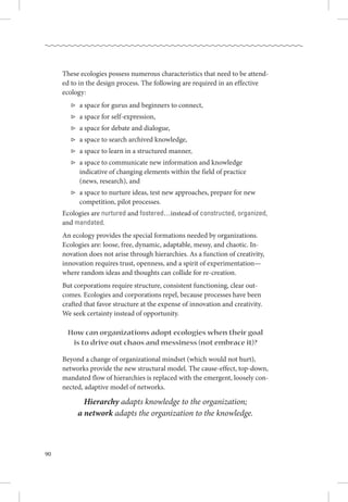 90
These ecologies possess numerous characteristics that need to be attend-
ed to in the design process. The following are required in an effective
ecology:
▷­	 a space for gurus and beginners to connect,
▷­	 a space for self-expression,
▷­	 a space for debate and dialogue,
▷­	 a space to search archived knowledge,
▷­	 a space to learn in a structured manner,
▷­	 a space to communicate new information and knowledge .
	indicative of changing elements within the field of practice .
	 (news, research), and
▷­	 a space to nurture ideas, test new approaches, prepare for new .
	 competition, pilot processes.
Ecologies are nurtured and fostered…instead of constructed, organized,
and mandated.
An ecology provides the special formations needed by organizations. 
Ecologies are: loose, free, dynamic, adaptable, messy, and chaotic. In-
novation does not arise through hierarchies. As a function of creativity,
innovation requires trust, openness, and a spirit of experimentation—
where random ideas and thoughts can collide for re-creation.
But corporations require structure, consistent functioning, clear out-
comes. Ecologies and corporations repel, because processes have been
crafted that favor structure at the expense of innovation and creativity. 
We seek certainty instead of opportunity.
How can organizations adopt ecologies when their goal
is to drive out chaos and messiness (not embrace it)?
Beyond a change of organizational mindset (which would not hurt),
networks provide the new structural model. The cause-effect, top-down,
mandated flow of hierarchies is replaced with the emergent, loosely con-
nected, adaptive model of networks. 
Hierarchy adapts knowledge to the organization;
a network adapts the organization to the knowledge.
 