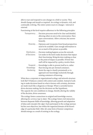 117
able to react and respond to core changes in a field or society. They
should change and morph as required. An ecology is dynamic, rich, and
continually evolving. The entire system reacts to changes—internal or
external. 
Functioning at this level requires adherence to the following principles:
	 Transparency. . . . . Decision processes need to be clear and detailed,
allowing others to join in the conversation. Have
open conversations. Allow criticism, but answer
honestly.
	 Diversity. . . . . Opinions and viewpoints from broad perspectives
need to be available. Gain enough information to
see as much of the picture as possible.
	 Distribution. . . . . Decision making happens across the network. 
	 of Decisions 	 Let nodes in the know make decisions that impact
their functioning. Bring decision making as close
to the point of impact as possible. If front-line
staff will be impacted by a policy, involve them.
	 Suspend. . . . . Knowledge is able to present itself as is, rather
	 Knowledge	 than forcing into pre-formed containers. 
	 Hardening	 Resist the urge to classify prematurely or to
approach new knowledge exclusively through
existing containers of knowing.
What does a corporate or organizational ecology and network structure
look like? It balances content with context and conduits. Instead of seek-
ing to make decisions based on what is known with certainty, decisions
are made much like a diagnosis or therapy. What is currently known
drives decision making, but the decisions are like hypotheses. .
The capacity for core conditions to change, thereby altering the validity .
of the decision, drives awareness.
The ecology fosters connections to original and knowledge sources,
allowing for currency (up-to-date). The ecology fosters rich interaction
between disparate fields of knowledge, allowing growth and adaptation
of ideas and concepts (the edge). Each participant in the ecology pursues
his/her own objectives, but within the organized domain of the knowl-
edge of a particular field. After all, some form of learner competence
should emerge as a result of existing in the ecology. 
 