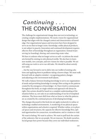 143
Continuing . . .
the Conversation
The challenge for organizational change does not rest in technology, or
creating complex implementations. We need a vision for organizational
design that aligns with the changed context and characteristics of knowl-
edge. Our organizational spaces and structures have been designed to
serve an era that no longer exists. Knowledge, unlike physical products, .
is not subject to paucity. Innovation and continued development requires
effective flow of knowledge throughout an organization. Instead of pre-
serving (or hoarding), sharing, and connecting create value.
We have to unlearn what no longer serves us well—to jettison the mind-
sets formed by existing in only physical worlds. We also have to learn .
new models, new concepts, and new visions for what is possible. We are
still using our tools to serve our old tasks. We should be about entirely
new tasks.
…but the way forward is not to delve into our toolkit of existing solu-.
tions and applying them to problems taking a known shape. We must walk
forward with an adaptive mindset—recognizing pattern changes .
and adjusting as the environment itself adjusts.
We walk a balance between bending knowledge to serve our organization-
al needs and permitting knowledge to emerge (then acting on the patterns
created by the emergence of knowledge). As I have tried to communicate
throughout this book, no single solution and approach will always be
right. Our actions should be based on a complete understanding of the
situation before us, not only on an understanding of our kit of templated
solutions. The focus must shift from what we know to what the patterns
are as created by the continual process of developing knowledge.
The changes discussed in this book do not apply exclusively to online or
technology-enabled environments. A reordering of our physical spaces
within organizations and schools is required. Whether online, or in physi-
cal spaces and structures, the capacity for effective knowledge flow, opti-
mal opportunities for connection, recombination, and re-creation is vital.
We want to belong. We want to achieve. We want to pull back the curtain
of the unknown. But we are people. We are insecure. We doubt ourselves. 
Social groups have power because they cover our individual weaknesses. 
 