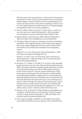 150
		 This discussion, from my perspective, is unnecessary for the purpose
of this book. In order to have any practical discussion of information
and knowledge, we need to discuss it as if it is something that a) de-
scribes some aspect of the world, and b) something on which we can
act. This simple definition provides the basis for viewing knowledge
as being able to reside in non-human appliances.
	41	Gates, B. (2005). What’s wrong with U.S. high schools—and how we
can make them better. Retrieved September 1, 2006, from http://
www.eschoolnews.com/news/showstory.cfm?ArticleID=5586
	42	Samuel Johnson sound bite page. (2006). Retrieved September 1,
2006, from http://www.samueljohnson.com/twokinds.html
	43 	This figure depicts learning as consisting of accretion, transmission,
acquisition, and emergence domains, (these terms do not appear to
have a clear origin, though they have been used by Wilson (1997)
and Calhoun (n.d.) without clear attribution to the originating
source):
		 Calhoun, G., Jr. (n.d.). Praxis notes. Retrieved September 1, 2006,
from http://www.cheyney.edu/pages/?p=163
		 Wilson, L. O. (1997). New view of learning: Types of learning. Re-
trieved September 1, 2006, from http://www.uwsp.edu/education/
lwilson/learning/typesofl.htm
	44	Kirschner, P. A., Sweller, J.,  Clark, R. E. (In press). Why minimally
guided instruction does not work. Educational Psychologist (January
2006). The authors state that minimally-guided instruction (a variant
of self-directed learning) is less effective than guided instruction
because of the structure of “human cognitive architecture.” Many
factors impact (context game) the environment, in which guided/
minimally-guided models are implemented. It is worth noting that
minimally-guided instruction is still better than no instruction at all. 
Like many businesses have discovered, face-to-face meetings are su-
perior to online meetings (the richness of the human space, contact,
and interaction). In many situations; however, it is not financially
feasible or even practical to bring all parties together face-to-face. An
online session or video conference works well in these cases.
	45 	Romesin, H. M.,  Bunnell, P. (1998). Biosphere, Homosphere, and
robosphere: What has that to do with Business? Society for Organi-
zational Learning. Retrieved September 1, 2006, from http://www.
solonline.org/res/wp/maturana/index.html
	46	Facts, truth, knowledge, and beliefs are interrelated, but each pos-
sesses different attributes. Facts are elements of the world which are
 