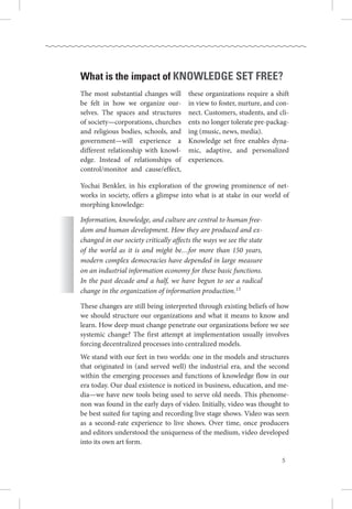 What is the impact of knowledge set free?
Yochai Benkler, in his exploration of the growing prominence of net-
works in society, offers a glimpse into what is at stake in our world of
morphing knowledge:
Information, knowledge, and culture are central to human free-
dom and human development. How they are produced and ex-
changed in our society critically affects the ways we see the state
of the world as it is and might be…for more than 150 years,
modern complex democracies have depended in large measure
on an industrial information economy for these basic functions.
In the past decade and a half, we have begun to see a radical
change in the organization of information production.13
These changes are still being interpreted through existing beliefs of how
we should structure our organizations and what it means to know and
learn. How deep must change penetrate our organizations before we see
systemic change? The first attempt at implementation usually involves
forcing decentralized processes into centralized models.
We stand with our feet in two worlds: one in the models and structures
that originated in (and served well) the industrial era, and the second
within the emerging processes and functions of knowledge flow in our
era today. Our dual existence is noticed in business, education, and me-
dia—we have new tools being used to serve old needs. This phenome-
non was found in the early days of video. Initially, video was thought to
be best suited for taping and recording live stage shows. Video was seen
as a second-rate experience to live shows.  Over time, once producers
and editors understood the uniqueness of the medium, video developed
into its own art form. 
The most substantial changes will
be felt in how we organize our-
selves.  The spaces and structures
of society—corporations, churches
and religious bodies, schools, and
government—will experience a
different relationship with knowl-
edge.  Instead of relationships of
control/monitor and cause/effect,
these organizations require a shift
in view to foster, nurture, and con-
nect. Customers, students, and cli-
ents no longer tolerate pre-packag-
ing (music, news, media).
Knowledge set free enables dyna-
mic, adaptive, and personalized
experiences.
 