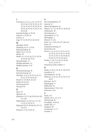 162
L
Learning  iii, iv, v, ix, x, xi, 1, 6, 10, 15,
24, 25, 26, 27, 28, 29, 30, 31, 32,
33, 34, 35, 36, 37, 38, 39, 40, 41,
42, 43, 44, 45, 46, 47, 50, 51, 52,
58, 63, 66
Learning Ecology  iv, 39, 40
Libraries  4, 10, 29, 54
Literacy  xi
Logic  27, 52, 58, 59, 61, 62, 63, 65
M
Mandated  69, 90
Marketing  vii, xi, 3, 52, 64
Meaning-making  46
Media  viii, x, 4, 5, 64
Mentor  40
Model  vi, x, 13, 25, 26, 27, 33, 34, 39,
42, 44, 45, 49, 55, 62
Monochromatic  14
Multiple definitions  14
Multiple domains  8, 42
N
Networked learning  38
Network Forming  29
Networks  vii, ix, x, 16, 19, 21, 22, 23,
29, 31, 35, 43, 44, 62, 65
Neural  27, 29, 30, 63, 65, 122
Nodes  84, 92, 118
Not Structured  87
Nurtured  90
O
Open  39
Openness  16
Opinions  8, 22, 31, 46, 50, 63, 66, 103,
121, 148
Organizations  vii, viii, ix, x, 4, 5, 10,
11, 29, 35, 38, 42, 52
Organized  82, 87, 90, 96, 99, 110, 117,
118, 145
Outcome  17, 41, 59, 62, 63
P
Pace of development  79
Passivity  83
Pattern Recognition  46
Patterns  iv, 3, 15, 29, 30, 31, 46, 50, 65
Performance  40
Personalization  6
Personalized  5, 7, 42
Philosophies  3
Physical  77, 104
Power  iii, v, 3, 64, 110, 127, 140, 152
Praxis  46
Preparatory learning  25
Preservation  84
Process  v, vi, xi, 3, 6, 7, 10, 13, 14, 15,
16, 18, 21, 22, 25, 26, 27, 29, 30,
31, 33, 35, 36, 37, 38, 39, 40, 41,
44, 46, 52, 53, 54, 55, 59, 65
Product  v, viii, 7, 14, 16, 22, 38, 40,
42, 51, 52, 53, 55
Prominence of the conduit  71
R
Reality  3, 10, 21, 25, 26, 31, 38, 39, 65
Receptivity  45
Recombination  79, 140
Reflection  6, 10, 16, 19, 25, 34, 35, 38,
46, 65
Relevance  36, 37
Repackaging  71
Replication  84
Representation  79, 83, 120
Reservoirs  3, 64
S
Sanity  110
Schools  viii, x, 3, 4, 5, 31
Self-learning  40
Serendipity  iii, 40, 56
Simple rules  17
Simplicity  88
Socialization  71, 77
Societies  4
 