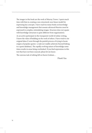 iv
The images in this book are the work of Murray Toews. I spent much
time with him in creating a non-structured, non-linear model for
expressing key concepts. I have read too many books on knowledge
and knowledge management that assume advanced theories must be
expressed in complex, intimidating images. Structure does not equate
with knowledge (structure is quite different from organization). 
As an active participant in the transparent world of online writing, .
I know the value of building on the work of others. I have tried to cite
original ideas (I went through the painful process of trying to locate
origins of popular quotes—a task not readily achieved, beyond linking
to a quote database). The rapidly evolving nature of knowledge some-
times results in areas being overlooked. If you find expressions in this
text that have not been sourced, please let me know.
The onerous task of editing fell on Karen Graham…
Thank You
 