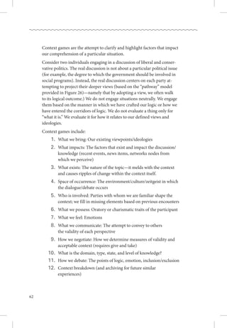 62
Context games are the attempt to clarify and highlight factors that impact
our comprehension of a particular situation. 
Consider two individuals engaging in a discussion of liberal and conser-
vative politics. The real discussion is not about a particular political issue
(for example, the degree to which the government should be involved in
social programs). Instead, the real discussion centers on each party at-
tempting to project their deeper views (based on the “pathway” model
provided in Figure 26)—namely that by adopting a view, we often walk .
to its logical outcome.) We do not engage situations neutrally. We engage
them based on the manner in which we have crafted our logic or how we
have entered the corridors of logic. We do not evaluate a thing only for
“what it is.” We evaluate it for how it relates to our defined views and
ideologies.
Context games include:
	 1.	 What we bring: Our existing viewpoints/ideologies
	 2.	 What impacts: The factors that exist and impact the discussion/.
		 knowledge (recent events, news items, networks nodes from .
		 which we perceive)
	 3.	 What exists: The nature of the topic—it melds with the context .
		 and causes ripples of change within the context itself.
	 4.	 Space of occurrence: The environment/culture/zeitgeist in which .
		 the dialogue/debate occurs
	 5.	 Who is involved: Parties with whom we are familiar shape the .
		 context; we fill in missing elements based on previous encounters
	 6.	 What we possess: Oratory or charismatic traits of the participant
	 7.	 What we feel: Emotions
	 8.	 What we communicate: The attempt to convey to others .
		 the validity of each perspective
	 9.	 How we negotiate: How we determine measures of validity and .
		 acceptable context (requires give and take)
	10.	 What is the domain, type, state, and level of knowledge?
	11.	 How we debate: The points of logic, emotion, inclusion/exclusion
	12.	 Context breakdown (and archiving for future similar .
		 experiences)
 