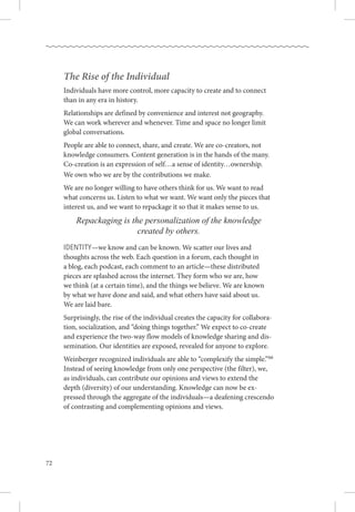 72
The Rise of the Individual
Individuals have more control, more capacity to create and to connect
than in any era in history. 
Relationships are defined by convenience and interest not geography. 
We can work wherever and whenever. Time and space no longer limit
global conversations.
People are able to connect, share, and create. We are co-creators, not
knowledge consumers. Content generation is in the hands of the many. 
Co-creation is an expression of self…a sense of identity…ownership. .
We own who we are by the contributions we make. 
We are no longer willing to have others think for us. We want to read
what concerns us. Listen to what we want. We want only the pieces that
interest us, and we want to repackage it so that it makes sense to us. 
Repackaging is the personalization of the knowledge
created by others.
Identity—we know and can be known. We scatter our lives and
thoughts across the web. Each question in a forum, each thought in .
a blog, each podcast, each comment to an article—these distributed
pieces are splashed across the internet. They form who we are, how .
we think (at a certain time), and the things we believe. We are known .
by what we have done and said, and what others have said about us. .
We are laid bare.
Surprisingly, the rise of the individual creates the capacity for collabora-
tion, socialization, and “doing things together.” We expect to co-create
and experience the two-way flow models of knowledge sharing and dis-
semination. Our identities are exposed, revealed for anyone to explore.
Weinberger recognized individuals are able to “complexify the simple.”66
Instead of seeing knowledge from only one perspective (the filter), we,
as individuals, can contribute our opinions and views to extend the
depth (diversity) of our understanding. Knowledge can now be ex-
pressed through the aggregate of the individuals—a deafening crescendo
of contrasting and complementing opinions and views.
 