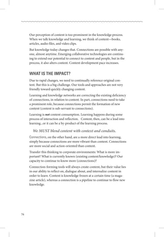 76
Our perception of content is too prominent in the knowledge process. 
When we talk knowledge and learning, we think of content—books,
articles, audio files, and video clips. 
But knowledge today changes that. Connections are possible with any-
one, almost anytime. Emerging collaborative technologies are continu-
ing to extend our potential to connect to content and people, but in the
process, it also alters content. Content development pace increases. 
What is the impact?
Due to rapid changes, we need to continually reference original con-
tent. But this is a big challenge. Our tools and approaches are not very
friendly toward quickly changing content.
Learning and knowledge networks are correcting the existing deficiency
of connections, in relation to content. In part, connections need to take
a prominent role, because connections permit the formation of new
content (content is sub-servant to connections).
Learning is not content consumption. Learning happens during some
process of interaction and reflection.   Content, then, can be a lead into
learning...or it can be a by-product of the learning process. 
	 We MUST blend content with context and conduits.
Connections, on the other hand, are a more direct lead into learning,
simply because connections are more vibrant than content. Connections
are more social and action-oriented than content. 
Transfer this thinking to corporate environments: What is more im-
portant? What is currently known (existing content/knowledge)? Our
capacity to continue to know more (connections)?
Connection-forming tools will always create content, but their value lies
in our ability to reflect on, dialogue about, and internalize content in
order to learn. Content is knowledge frozen at a certain time (a maga-
zine article), whereas a connection is a pipeline to continue to flow new
knowledge.
 