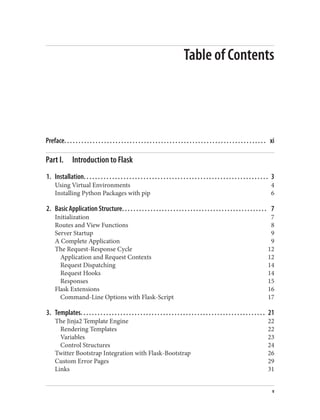 Table of Contents
Preface. . . . . . . . . . . . . . . . . . . . . . . . . . . . . . . . . . . . . . . . . . . . . . . . . . . . . . . . . . . . . . . . . . . . . . . xi
Part I. Introduction to Flask
1. Installation. . . . . . . . . . . . . . . . . . . . . . . . . . . . . . . . . . . . . . . . . . . . . . . . . . . . . . . . . . . . . . . . . 3
Using Virtual Environments 4
Installing Python Packages with pip 6
2. Basic Application Structure. . . . . . . . . . . . . . . . . . . . . . . . . . . . . . . . . . . . . . . . . . . . . . . . . . . 7
Initialization 7
Routes and View Functions 8
Server Startup 9
A Complete Application 9
The Request-Response Cycle 12
Application and Request Contexts 12
Request Dispatching 14
Request Hooks 14
Responses 15
Flask Extensions 16
Command-Line Options with Flask-Script 17
3. Templates. . . . . . . . . . . . . . . . . . . . . . . . . . . . . . . . . . . . . . . . . . . . . . . . . . . . . . . . . . . . . . . . . 21
The Jinja2 Template Engine 22
Rendering Templates 22
Variables 23
Control Structures 24
Twitter Bootstrap Integration with Flask-Bootstrap 26
Custom Error Pages 29
Links 31
v
 