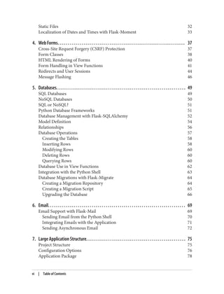 Static Files 32
Localization of Dates and Times with Flask-Moment 33
4. Web Forms. . . . . . . . . . . . . . . . . . . . . . . . . . . . . . . . . . . . . . . . . . . . . . . . . . . . . . . . . . . . . . . . 37
Cross-Site Request Forgery (CSRF) Protection 37
Form Classes 38
HTML Rendering of Forms 40
Form Handling in View Functions 41
Redirects and User Sessions 44
Message Flashing 46
5. Databases. . . . . . . . . . . . . . . . . . . . . . . . . . . . . . . . . . . . . . . . . . . . . . . . . . . . . . . . . . . . . . . . . 49
SQL Databases 49
NoSQL Databases 50
SQL or NoSQL? 51
Python Database Frameworks 51
Database Management with Flask-SQLAlchemy 52
Model Definition 54
Relationships 56
Database Operations 57
Creating the Tables 58
Inserting Rows 58
Modifying Rows 60
Deleting Rows 60
Querying Rows 60
Database Use in View Functions 62
Integration with the Python Shell 63
Database Migrations with Flask-Migrate 64
Creating a Migration Repository 64
Creating a Migration Script 65
Upgrading the Database 66
6. Email. . . . . . . . . . . . . . . . . . . . . . . . . . . . . . . . . . . . . . . . . . . . . . . . . . . . . . . . . . . . . . . . . . . . . 69
Email Support with Flask-Mail 69
Sending Email from the Python Shell 70
Integrating Emails with the Application 71
Sending Asynchronous Email 72
7. Large Application Structure. . . . . . . . . . . . . . . . . . . . . . . . . . . . . . . . . . . . . . . . . . . . . . . . . . 75
Project Structure 75
Configuration Options 76
Application Package 78
vi | Table of Contents
 