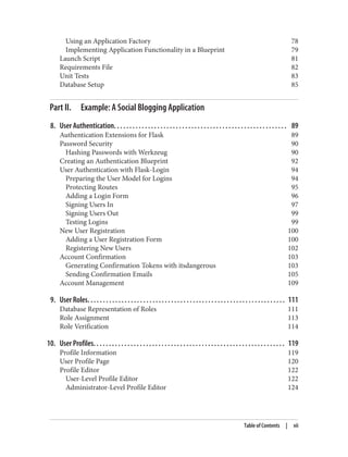 Using an Application Factory 78
Implementing Application Functionality in a Blueprint 79
Launch Script 81
Requirements File 82
Unit Tests 83
Database Setup 85
Part II. Example: A Social Blogging Application
8. User Authentication. . . . . . . . . . . . . . . . . . . . . . . . . . . . . . . . . . . . . . . . . . . . . . . . . . . . . . . . 89
Authentication Extensions for Flask 89
Password Security 90
Hashing Passwords with Werkzeug 90
Creating an Authentication Blueprint 92
User Authentication with Flask-Login 94
Preparing the User Model for Logins 94
Protecting Routes 95
Adding a Login Form 96
Signing Users In 97
Signing Users Out 99
Testing Logins 99
New User Registration 100
Adding a User Registration Form 100
Registering New Users 102
Account Confirmation 103
Generating Confirmation Tokens with itsdangerous 103
Sending Confirmation Emails 105
Account Management 109
9. User Roles. . . . . . . . . . . . . . . . . . . . . . . . . . . . . . . . . . . . . . . . . . . . . . . . . . . . . . . . . . . . . . . . 111
Database Representation of Roles 111
Role Assignment 113
Role Verification 114
10. User Profiles. . . . . . . . . . . . . . . . . . . . . . . . . . . . . . . . . . . . . . . . . . . . . . . . . . . . . . . . . . . . . . 119
Profile Information 119
User Profile Page 120
Profile Editor 122
User-Level Profile Editor 122
Administrator-Level Profile Editor 124
Table of Contents | vii
 