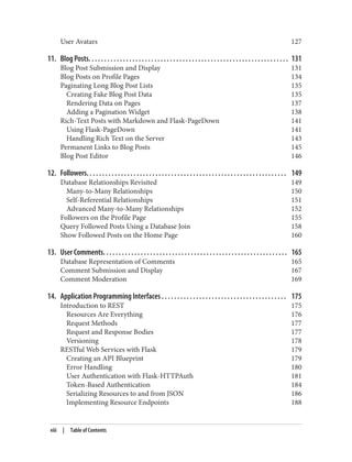 User Avatars 127
11. Blog Posts. . . . . . . . . . . . . . . . . . . . . . . . . . . . . . . . . . . . . . . . . . . . . . . . . . . . . . . . . . . . . . . . 131
Blog Post Submission and Display 131
Blog Posts on Profile Pages 134
Paginating Long Blog Post Lists 135
Creating Fake Blog Post Data 135
Rendering Data on Pages 137
Adding a Pagination Widget 138
Rich-Text Posts with Markdown and Flask-PageDown 141
Using Flask-PageDown 141
Handling Rich Text on the Server 143
Permanent Links to Blog Posts 145
Blog Post Editor 146
12. Followers. . . . . . . . . . . . . . . . . . . . . . . . . . . . . . . . . . . . . . . . . . . . . . . . . . . . . . . . . . . . . . . . 149
Database Relationships Revisited 149
Many-to-Many Relationships 150
Self-Referential Relationships 151
Advanced Many-to-Many Relationships 152
Followers on the Profile Page 155
Query Followed Posts Using a Database Join 158
Show Followed Posts on the Home Page 160
13. User Comments. . . . . . . . . . . . . . . . . . . . . . . . . . . . . . . . . . . . . . . . . . . . . . . . . . . . . . . . . . . 165
Database Representation of Comments 165
Comment Submission and Display 167
Comment Moderation 169
14. Application Programming Interfaces . . . . . . . . . . . . . . . . . . . . . . . . . . . . . . . . . . . . . . . . 175
Introduction to REST 175
Resources Are Everything 176
Request Methods 177
Request and Response Bodies 177
Versioning 178
RESTful Web Services with Flask 179
Creating an API Blueprint 179
Error Handling 180
User Authentication with Flask-HTTPAuth 181
Token-Based Authentication 184
Serializing Resources to and from JSON 186
Implementing Resource Endpoints 188
viii | Table of Contents
 