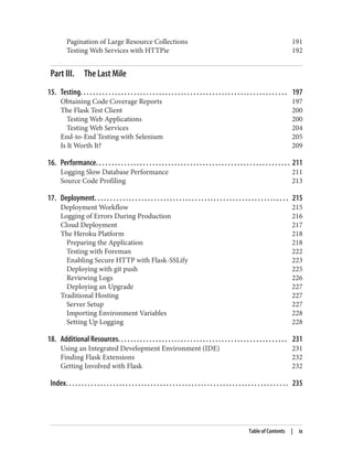 Pagination of Large Resource Collections 191
Testing Web Services with HTTPie 192
Part III. The Last Mile
15. Testing. . . . . . . . . . . . . . . . . . . . . . . . . . . . . . . . . . . . . . . . . . . . . . . . . . . . . . . . . . . . . . . . . . 197
Obtaining Code Coverage Reports 197
The Flask Test Client 200
Testing Web Applications 200
Testing Web Services 204
End-to-End Testing with Selenium 205
Is It Worth It? 209
16. Performance. . . . . . . . . . . . . . . . . . . . . . . . . . . . . . . . . . . . . . . . . . . . . . . . . . . . . . . . . . . . . . 211
Logging Slow Database Performance 211
Source Code Profiling 213
17. Deployment. . . . . . . . . . . . . . . . . . . . . . . . . . . . . . . . . . . . . . . . . . . . . . . . . . . . . . . . . . . . . . 215
Deployment Workflow 215
Logging of Errors During Production 216
Cloud Deployment 217
The Heroku Platform 218
Preparing the Application 218
Testing with Foreman 222
Enabling Secure HTTP with Flask-SSLify 223
Deploying with git push 225
Reviewing Logs 226
Deploying an Upgrade 227
Traditional Hosting 227
Server Setup 227
Importing Environment Variables 228
Setting Up Logging 228
18. Additional Resources. . . . . . . . . . . . . . . . . . . . . . . . . . . . . . . . . . . . . . . . . . . . . . . . . . . . . . 231
Using an Integrated Development Environment (IDE) 231
Finding Flask Extensions 232
Getting Involved with Flask 232
Index. . . . . . . . . . . . . . . . . . . . . . . . . . . . . . . . . . . . . . . . . . . . . . . . . . . . . . . . . . . . . . . . . . . . . . . 235
Table of Contents | ix
 