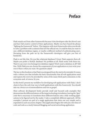 Preface
Flask stands out from other frameworks because it lets developers take the driver’s seat
and have full creative control of their applications. Maybe you have heard the phrase
“fighting the framework” before. This happens with most frameworks when you decide
to solve a problem with a solution that isn’t the official one. It could be that you want to
use a different database engine, or maybe a different method of authenticating users.
Deviating from the path set by the framework’s developers will give you lots of
headaches.
Flask is not like that. Do you like relational databases? Great. Flask supports them all.
Maybe you prefer a NoSQL database? No problem at all. Flask works with them too.
Want to use your own homegrown database engine? Don’t need a database at all? Still
fine. With Flask you can choose the components of your application or even write your
own if that is what you want. No questions asked!
ThekeytothisfreedomisthatFlaskwasdesignedfromthestarttobeextended.Itcomes
with a robust core that includes the basic functionality that all web applications need
and expects the rest to be provided by some of the many third-party extensions in the
ecosystem and, of course, by you.
In this book I present my workflow for developing web applications with Flask. I don’t
claim to have the only true way to build applications with this framework. You should
take my choices as recommendations and not as gospel.
Most software development books provide small and focused code examples that
demonstratethedifferentfeaturesofthetargettechnologyinisolation,leavingthe“glue”
code that is necessary to transform these different features into a fully working appli‐
cations to be figured out by the reader. I take a completely different approach. All the
examples I present are part of a single application that starts out very simple and is
expanded in each successive chapter. This application begins life with just a few lines of
code and ends as a nicely featured blogging and social networking application.
xi
 