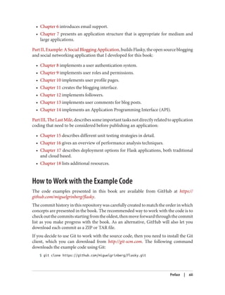 • Chapter 6 introduces email support.
• Chapter 7 presents an application structure that is appropriate for medium and
large applications.
Part II, Example: A Social Blogging Application, builds Flasky, the open source blogging
and social networking application that I developed for this book:
• Chapter 8 implements a user authentication system.
• Chapter 9 implements user roles and permissions.
• Chapter 10 implements user profile pages.
• Chapter 11 creates the blogging interface.
• Chapter 12 implements followers.
• Chapter 13 implements user comments for blog posts.
• Chapter 14 implements an Application Programming Interface (API).
PartIII,TheLastMile,describessomeimportanttasksnotdirectlyrelatedtoapplication
coding that need to be considered before publishing an application:
• Chapter 15 describes different unit testing strategies in detail.
• Chapter 16 gives an overview of performance analysis techniques.
• Chapter 17 describes deployment options for Flask applications, both traditional
and cloud based.
• Chapter 18 lists additional resources.
How to Work with the Example Code
The code examples presented in this book are available from GitHub at https://
github.com/miguelgrinberg/flasky.
The commit history in this repository was carefully created to match the order in which
concepts are presented in the book. The recommended way to work with the code is to
check out the commits starting from the oldest, then move forward through the commit
list as you make progress with the book. As an alternative, GitHub will also let you
download each commit as a ZIP or TAR file.
If you decide to use Git to work with the source code, then you need to install the Git
client, which you can download from http://git-scm.com. The following command
downloads the example code using Git:
$ git clone https://github.com/miguelgrinberg/flasky.git
Preface | xiii
 