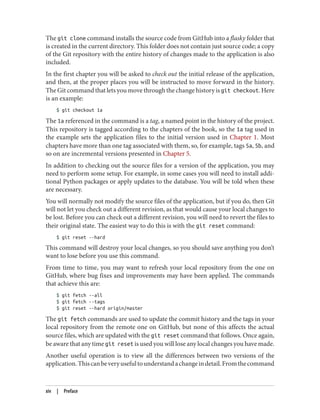 The git clone command installs the source code from GitHub into a flasky folder that
is created in the current directory. This folder does not contain just source code; a copy
of the Git repository with the entire history of changes made to the application is also
included.
In the first chapter you will be asked to check out the initial release of the application,
and then, at the proper places you will be instructed to move forward in the history.
The Git command that lets you move through the change history is git checkout. Here
is an example:
$ git checkout 1a
The 1a referenced in the command is a tag, a named point in the history of the project.
This repository is tagged according to the chapters of the book, so the 1a tag used in
the example sets the application files to the initial version used in Chapter 1. Most
chapters have more than one tag associated with them, so, for example, tags 5a, 5b, and
so on are incremental versions presented in Chapter 5.
In addition to checking out the source files for a version of the application, you may
need to perform some setup. For example, in some cases you will need to install addi‐
tional Python packages or apply updates to the database. You will be told when these
are necessary.
You will normally not modify the source files of the application, but if you do, then Git
will not let you check out a different revision, as that would cause your local changes to
be lost. Before you can check out a different revision, you will need to revert the files to
their original state. The easiest way to do this is with the git reset command:
$ git reset --hard
This command will destroy your local changes, so you should save anything you don’t
want to lose before you use this command.
From time to time, you may want to refresh your local repository from the one on
GitHub, where bug fixes and improvements may have been applied. The commands
that achieve this are:
$ git fetch --all
$ git fetch --tags
$ git reset --hard origin/master
The git fetch commands are used to update the commit history and the tags in your
local repository from the remote one on GitHub, but none of this affects the actual
source files, which are updated with the git reset command that follows. Once again,
be aware that any time git reset is used you will lose any local changes you have made.
Another useful operation is to view all the differences between two versions of the
application.Thiscanbeveryusefultounderstandachangeindetail.Fromthecommand
xiv | Preface
 