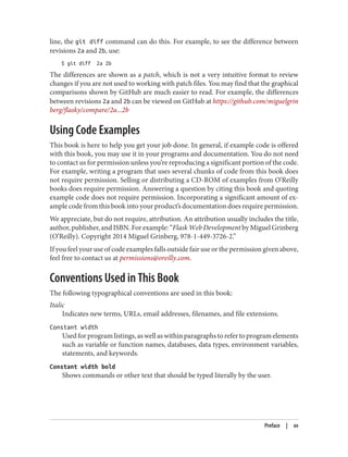 line, the git diff command can do this. For example, to see the difference between
revisions 2a and 2b, use:
$ git diff 2a 2b
The differences are shown as a patch, which is not a very intuitive format to review
changes if you are not used to working with patch files. You may find that the graphical
comparisons shown by GitHub are much easier to read. For example, the differences
between revisions 2a and 2b can be viewed on GitHub at https://github.com/miguelgrin
berg/flasky/compare/2a...2b
Using Code Examples
This book is here to help you get your job done. In general, if example code is offered
with this book, you may use it in your programs and documentation. You do not need
to contact us for permission unless you’re reproducing a significant portion of the code.
For example, writing a program that uses several chunks of code from this book does
not require permission. Selling or distributing a CD-ROM of examples from O’Reilly
books does require permission. Answering a question by citing this book and quoting
example code does not require permission. Incorporating a significant amount of ex‐
ample code from this book into your product’s documentation does require permission.
We appreciate, but do not require, attribution. An attribution usually includes the title,
author, publisher, and ISBN. For example: “Flask Web Development by Miguel Grinberg
(O’Reilly). Copyright 2014 Miguel Grinberg, 978-1-449-3726-2.”
If you feel your use of code examples falls outside fair use or the permission given above,
feel free to contact us at permissions@oreilly.com.
Conventions Used in This Book
The following typographical conventions are used in this book:
Italic
Indicates new terms, URLs, email addresses, filenames, and file extensions.
Constant width
Used for program listings, as well as within paragraphs to refer to program elements
such as variable or function names, databases, data types, environment variables,
statements, and keywords.
Constant width bold
Shows commands or other text that should be typed literally by the user.
Preface | xv
 