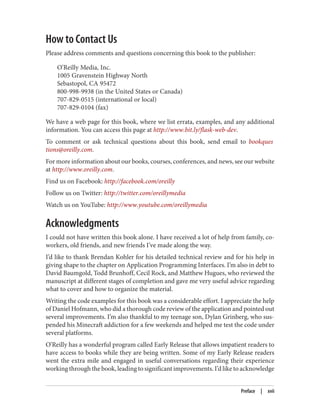 How to Contact Us
Please address comments and questions concerning this book to the publisher:
O’Reilly Media, Inc.
1005 Gravenstein Highway North
Sebastopol, CA 95472
800-998-9938 (in the United States or Canada)
707-829-0515 (international or local)
707-829-0104 (fax)
We have a web page for this book, where we list errata, examples, and any additional
information. You can access this page at http://www.bit.ly/flask-web-dev.
To comment or ask technical questions about this book, send email to bookques
tions@oreilly.com.
For more information about our books, courses, conferences, and news, see our website
at http://www.oreilly.com.
Find us on Facebook: http://facebook.com/oreilly
Follow us on Twitter: http://twitter.com/oreillymedia
Watch us on YouTube: http://www.youtube.com/oreillymedia
Acknowledgments
I could not have written this book alone. I have received a lot of help from family, co-
workers, old friends, and new friends I’ve made along the way.
I’d like to thank Brendan Kohler for his detailed technical review and for his help in
giving shape to the chapter on Application Programming Interfaces. I’m also in debt to
David Baumgold, Todd Brunhoff, Cecil Rock, and Matthew Hugues, who reviewed the
manuscript at different stages of completion and gave me very useful advice regarding
what to cover and how to organize the material.
Writing the code examples for this book was a considerable effort. I appreciate the help
of Daniel Hofmann, who did a thorough code review of the application and pointed out
several improvements. I’m also thankful to my teenage son, Dylan Grinberg, who sus‐
pended his Minecraft addiction for a few weekends and helped me test the code under
several platforms.
O’Reilly has a wonderful program called Early Release that allows impatient readers to
have access to books while they are being written. Some of my Early Release readers
went the extra mile and engaged in useful conversations regarding their experience
working through the book, leading to significant improvements. I’d like to acknowledge
Preface | xvii
 