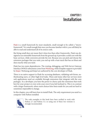CHAPTER 1
Installation
Flask is a small framework by most standards, small enough to be called a “micro-
framework.” It is small enough that once you become familiar with it, you will likely be
able to read and understand all of its source code.
But being small does not mean that it does less than other frameworks. Flask was de‐
signed as an extensible framework from the ground up; it provides a solid core with the
basic services, while extensions provide the rest. Because you can pick and choose the
extension packages that you want, you end up with a lean stack that has no bloat and
does exactly what you need.
Flask has two main dependencies. The routing, debugging, and Web Server Gateway
Interface (WSGI) subsystems come from Werkzeug, while template support is provided
by Jinja2. Werkzeug and Jinja2 are authored by the core developer of Flask.
There is no native support in Flask for accessing databases, validating web forms, au‐
thenticating users, or other high-level tasks. These and many other key services most
web applications need are available through extensions that integrate with the core
packages. As a developer, you have the power to cherry-pick the extensions that work
best for your project or even write your own if you feel inclined to. This is in contrast
with a larger framework, where most choices have been made for you and are hard or
sometimes impossible to change.
In this chapter, you will learn how to install Flask. The only requirement you need is a
computer with Python installed.
The code examples in this book have been verified to work with
Python 2.7 and Python 3.3, so using one of these two versions is
strongly recommended.
3
 