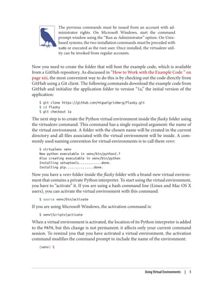 The previous commands must be issued from an account with ad‐
ministrator rights. On Microsoft Windows, start the command
prompt window using the “Run as Administrator” option. On Unix-
based systems, the two installation commands must be preceded with
sudo or executed as the root user. Once installed, the virtualenv util‐
ity can be invoked from regular accounts.
Now you need to create the folder that will host the example code, which is available
from a GitHub repository. As discussed in “How to Work with the Example Code ” on
page xiii, the most convenient way to do this is by checking out the code directly from
GitHub using a Git client. The following commands download the example code from
GitHub and initialize the application folder to version “1a,” the initial version of the
application:
$ git clone https://github.com/miguelgrinberg/flasky.git
$ cd flasky
$ git checkout 1a
The next step is to create the Python virtual environment inside the flasky folder using
the virtualenv command. This command has a single required argument: the name of
the virtual environment. A folder with the chosen name will be created in the current
directory and all files associated with the virtual environment will be inside. A com‐
monly used naming convention for virtual environments is to call them venv:
$ virtualenv venv
New python executable in venv/bin/python2.7
Also creating executable in venv/bin/python
Installing setuptools............done.
Installing pip...............done.
Now you have a venv folder inside the flasky folder with a brand-new virtual environ‐
ment that contains a private Python interpreter. To start using the virtual environment,
you have to “activate” it. If you are using a bash command line (Linux and Mac OS X
users), you can activate the virtual environment with this command:
$ source venv/bin/activate
If you are using Microsoft Windows, the activation command is:
$ venvScriptsactivate
When a virtual environment is activated, the location of its Python interpreter is added
to the PATH, but this change is not permanent; it affects only your current command
session. To remind you that you have activated a virtual environment, the activation
command modifies the command prompt to include the name of the environment:
(venv) $
Using Virtual Environments | 5
 