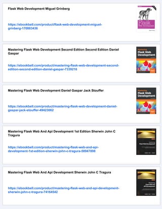 Flask Web Development Miguel Grinberg
https://ebookbell.com/product/flask-web-development-miguel-
grinberg-170883436
Mastering Flask Web Development Second Edition Second Edition Daniel
Gaspar
https://ebookbell.com/product/mastering-flask-web-development-second-
edition-second-edition-daniel-gaspar-7339216
Mastering Flask Web Development Daniel Gaspar Jack Stouffer
https://ebookbell.com/product/mastering-flask-web-development-daniel-
gaspar-jack-stouffer-49423062
Mastering Flask Web And Api Development 1st Edition Sherwin John C
Tragura
https://ebookbell.com/product/mastering-flask-web-and-api-
development-1st-edition-sherwin-john-c-tragura-58947898
Mastering Flask Web And Api Development Sherwin John C Tragura
https://ebookbell.com/product/mastering-flask-web-and-api-development-
sherwin-john-c-tragura-74164542
 