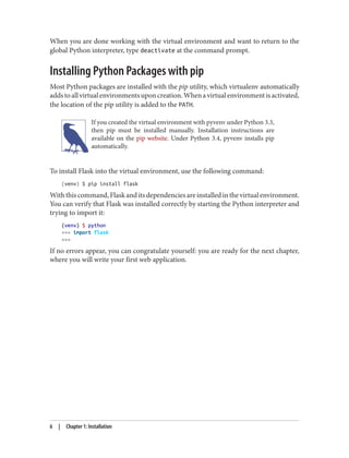 When you are done working with the virtual environment and want to return to the
global Python interpreter, type deactivate at the command prompt.
Installing Python Packages with pip
Most Python packages are installed with the pip utility, which virtualenv automatically
addstoallvirtualenvironmentsuponcreation.Whenavirtualenvironmentisactivated,
the location of the pip utility is added to the PATH.
If you created the virtual environment with pyvenv under Python 3.3,
then pip must be installed manually. Installation instructions are
available on the pip website. Under Python 3.4, pyvenv installs pip
automatically.
To install Flask into the virtual environment, use the following command:
(venv) $ pip install flask
Withthiscommand,Flaskanditsdependenciesareinstalledinthevirtualenvironment.
You can verify that Flask was installed correctly by starting the Python interpreter and
trying to import it:
(venv) $ python
>>> import flask
>>>
If no errors appear, you can congratulate yourself: you are ready for the next chapter,
where you will write your first web application.
6 | Chapter 1: Installation
 