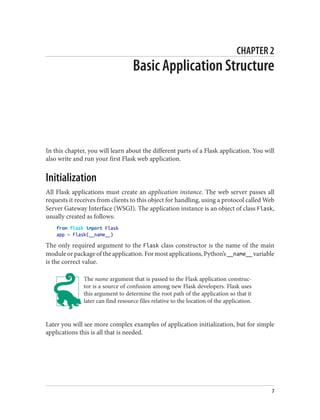 CHAPTER 2
Basic Application Structure
In this chapter, you will learn about the different parts of a Flask application. You will
also write and run your first Flask web application.
Initialization
All Flask applications must create an application instance. The web server passes all
requests it receives from clients to this object for handling, using a protocol called Web
Server Gateway Interface (WSGI). The application instance is an object of class Flask,
usually created as follows:
from flask import Flask
app = Flask(__name__)
The only required argument to the Flask class constructor is the name of the main
moduleorpackageoftheapplication.Formostapplications,Python’s__name__ variable
is the correct value.
The name argument that is passed to the Flask application construc‐
tor is a source of confusion among new Flask developers. Flask uses
this argument to determine the root path of the application so that it
later can find resource files relative to the location of the application.
Later you will see more complex examples of application initialization, but for simple
applications this is all that is needed.
7
 