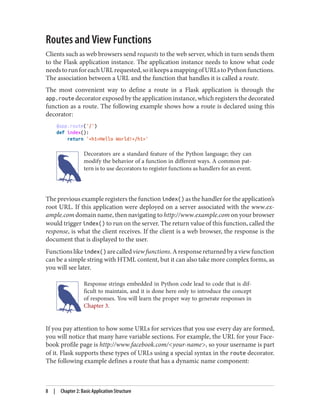Routes and View Functions
Clients such as web browsers send requests to the web server, which in turn sends them
to the Flask application instance. The application instance needs to know what code
needstorunforeachURLrequested,soitkeepsamappingofURLstoPythonfunctions.
The association between a URL and the function that handles it is called a route.
The most convenient way to define a route in a Flask application is through the
app.route decorator exposed by the application instance, which registers the decorated
function as a route. The following example shows how a route is declared using this
decorator:
@app.route('/')
def index():
return '<h1>Hello World!</h1>'
Decorators are a standard feature of the Python language; they can
modify the behavior of a function in different ways. A common pat‐
tern is to use decorators to register functions as handlers for an event.
The previous example registers the function index() as the handler for the application’s
root URL. If this application were deployed on a server associated with the www.ex‐
ample.com domain name, then navigating to http://www.example.com on your browser
would trigger index() to run on the server. The return value of this function, called the
response, is what the client receives. If the client is a web browser, the response is the
document that is displayed to the user.
Functionslikeindex() arecalledviewfunctions.Aresponsereturnedbyaviewfunction
can be a simple string with HTML content, but it can also take more complex forms, as
you will see later.
Response strings embedded in Python code lead to code that is dif‐
ficult to maintain, and it is done here only to introduce the concept
of responses. You will learn the proper way to generate responses in
Chapter 3.
If you pay attention to how some URLs for services that you use every day are formed,
you will notice that many have variable sections. For example, the URL for your Face‐
book profile page is http://www.facebook.com/<your-name>, so your username is part
of it. Flask supports these types of URLs using a special syntax in the route decorator.
The following example defines a route that has a dynamic name component:
8 | Chapter 2: Basic Application Structure
 