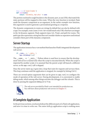 @app.route('/user/<name>')
def user(name):
return '<h1>Hello, %s!</h1>' % name
The portion enclosed in angle brackets is the dynamic part, so any URLs that match the
static portions will be mapped to this route. When the view function is invoked, Flask
sends the dynamic component as an argument. In the earlier example view function,
this argument is used to generate a personalized greeting as a response.
The dynamic components in routes are strings by default but can also be defined with
atype.Forexample,route/user/<int:id> wouldmatchonlyURLsthathaveaninteger
in the id dynamic segment. Flask supports types int, float, and path for routes. The
path type also represents a string but does not consider slashes as separators and instead
considers them part of the dynamic component.
Server Startup
The application instance has a run method that launches Flask’s integrated development
web server:
if __name__ == '__main__':
app.run(debug=True)
The __name__ == '__main__' Python idiom is used here to ensure that the develop‐
ment web server is started only when the script is executed directly. When the script is
imported by another script, it is assumed that the parent script will launch a different
server, so the app.run() call is skipped.
Once the server starts up, it goes into a loop that waits for requests and services them.
This loop continues until the application is stopped, for example by hitting Ctrl-C.
There are several option arguments that can be given to app.run() to configure the
mode of operation of the web server. During development, it is convenient to enable
debug mode, which among other things activates the debugger and the reloader. This is
done by passing the argument debug set to True.
The web server provided by Flask is not intended for production use.
You will learn about production web servers in Chapter 17.
A Complete Application
In the previous sections, you learned about the different parts of a Flask web application,
and now it is time to write one. The entire hello.py application script is nothing more
Server Startup | 9
 