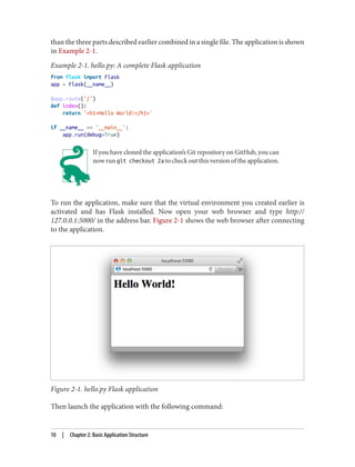 than the three parts described earlier combined in a single file. The application is shown
in Example 2-1.
Example 2-1. hello.py: A complete Flask application
from flask import Flask
app = Flask(__name__)
@app.route('/')
def index():
return '<h1>Hello World!</h1>'
if __name__ == '__main__':
app.run(debug=True)
If you have cloned the application’s Git repository on GitHub, you can
now run git checkout 2a to check out this version of the application.
To run the application, make sure that the virtual environment you created earlier is
activated and has Flask installed. Now open your web browser and type http://
127.0.0.1:5000/ in the address bar. Figure 2-1 shows the web browser after connecting
to the application.
Figure 2-1. hello.py Flask application
Then launch the application with the following command:
10 | Chapter 2: Basic Application Structure
 