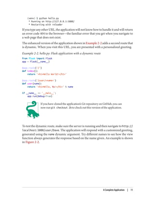 (venv) $ python hello.py
* Running on http://127.0.0.1:5000/
* Restarting with reloader
If you type any other URL, the application will not know how to handle it and will return
an error code 404 to the browser—the familiar error that you get when you navigate to
a web page that does not exist.
The enhanced version of the application shown in Example 2-2 adds a second route that
is dynamic. When you visit this URL, you are presented with a personalized greeting.
Example 2-2. hello.py: Flask application with a dynamic route
from flask import Flask
app = Flask(__name__)
@app.route('/')
def index():
return '<h1>Hello World!</h1>'
@app.route('/user/<name>')
def user(name):
return '<h1>Hello, %s!</h1>' % name
if __name__ == '__main__':
app.run(debug=True)
If you have cloned the application’s Git repository on GitHub, you can
now run git checkout 2b to check out this version of the application.
To test the dynamic route, make sure the server is running and then navigate to http://
localhost:5000/user/Dave. The application will respond with a customized greeting,
generated using the name dynamic argument. Try different names to see how the view
function always generates the response based on the name given. An example is shown
in Figure 2-2.
A Complete Application | 11
 