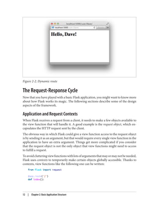 Figure 2-2. Dynamic route
The Request-Response Cycle
Now that you have played with a basic Flask application, you might want to know more
about how Flask works its magic. The following sections describe some of the design
aspects of the framework.
Application and Request Contexts
When Flask receives a request from a client, it needs to make a few objects available to
the view function that will handle it. A good example is the request object, which en‐
capsulates the HTTP request sent by the client.
The obvious way in which Flask could give a view function access to the request object
is by sending it as an argument, but that would require every single view function in the
application to have an extra argument. Things get more complicated if you consider
that the request object is not the only object that view functions might need to access
to fulfill a request.
Toavoidclutteringviewfunctionswithlotsofargumentsthatmayormaynotbeneeded,
Flask uses contexts to temporarily make certain objects globally accessible. Thanks to
contexts, view functions like the following one can be written:
from flask import request
@app.route('/')
def index():
12 | Chapter 2: Basic Application Structure
 