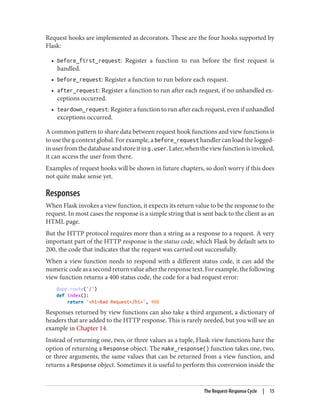 Request hooks are implemented as decorators. These are the four hooks supported by
Flask:
• before_first_request: Register a function to run before the first request is
handled.
• before_request: Register a function to run before each request.
• after_request: Register a function to run after each request, if no unhandled ex‐
ceptions occurred.
• teardown_request: Register a function to run after each request, even if unhandled
exceptions occurred.
A common pattern to share data between request hook functions and view functions is
to use the g context global. For example, a before_request handler can load the logged-
inuserfromthedatabaseandstoreiting.user.Later,whentheviewfunctionisinvoked,
it can access the user from there.
Examples of request hooks will be shown in future chapters, so don’t worry if this does
not quite make sense yet.
Responses
When Flask invokes a view function, it expects its return value to be the response to the
request. In most cases the response is a simple string that is sent back to the client as an
HTML page.
But the HTTP protocol requires more than a string as a response to a request. A very
important part of the HTTP response is the status code, which Flask by default sets to
200, the code that indicates that the request was carried out successfully.
When a view function needs to respond with a different status code, it can add the
numericcodeasasecondreturnvalueaftertheresponsetext.Forexample,thefollowing
view function returns a 400 status code, the code for a bad request error:
@app.route('/')
def index():
return '<h1>Bad Request</h1>', 400
Responses returned by view functions can also take a third argument, a dictionary of
headers that are added to the HTTP response. This is rarely needed, but you will see an
example in Chapter 14.
Instead of returning one, two, or three values as a tuple, Flask view functions have the
option of returning a Response object. The make_response() function takes one, two,
or three arguments, the same values that can be returned from a view function, and
returns a Response object. Sometimes it is useful to perform this conversion inside the
The Request-Response Cycle | 15
 