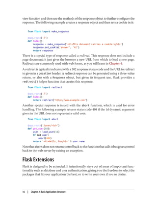 view function and then use the methods of the response object to further configure the
response. The following example creates a response object and then sets a cookie in it:
from flask import make_response
@app.route('/')
def index():
response = make_response('<h1>This document carries a cookie!</h1>')
response.set_cookie('answer', '42')
return response
There is a special type of response called a redirect. This response does not include a
page document; it just gives the browser a new URL from which to load a new page.
Redirects are commonly used with web forms, as you will learn in Chapter 4.
A redirect is typically indicated with a 302 response status code and the URL to redirect
to given in a Location header. A redirect response can be generated using a three-value
return, or also with a Response object, but given its frequent use, Flask provides a
redirect() helper function that creates this response:
from flask import redirect
@app.route('/')
def index():
return redirect('http://www.example.com')
Another special response is issued with the abort function, which is used for error
handling. The following example returns status code 404 if the id dynamic argument
given in the URL does not represent a valid user:
from flask import abort
@app.route('/user/<id>')
def get_user(id):
user = load_user(id)
if not user:
abort(404)
return '<h1>Hello, %s</h1>' % user.name
Notethatabortdoesnotreturncontrolbacktothefunctionthatcallsitbutgivescontrol
back to the web server by raising an exception.
Flask Extensions
Flask is designed to be extended. It intentionally stays out of areas of important func‐
tionality such as database and user authentication, giving you the freedom to select the
packages that fit your application the best, or to write your own if you so desire.
16 | Chapter 2: Basic Application Structure
 