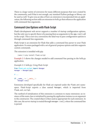 There is a large variety of extensions for many different purposes that were created by
the community, and if that is not enough, any standard Python package or library can
be used as well. To give you an idea of how an extension is incorporated into an appli‐
cation, the following section adds an extension to hello.py that enhances the application
with command-line arguments.
Command-Line Options with Flask-Script
Flask’s development web server supports a number of startup configuration options,
but the only way to specify them is by passing them as arguments to the app.run() call
in the script. This is not very convenient; the ideal way to pass configuration options is
through command-line arguments.
Flask-Script is an extension for Flask that adds a command-line parser to your Flask
application. It comes packaged with a set of general-purpose options and also supports
custom commands.
The extension is installed with pip:
(venv) $ pip install flask-script
Example 2-3 shows the changes needed to add command-line parsing to the hello.py
application.
Example 2-3. hello.py: Using Flask-Script
from flask.ext.script import Manager
manager = Manager(app)
# ...
if __name__ == '__main__':
manager.run()
Extensions developed specifically for Flask are exposed under the flask.ext name‐
space. Flask-Script exports a class named Manager, which is imported from
flask.ext.script.
The method of initialization of this extension is common to many extensions: an in‐
stance of the main class is initialized by passing the application instance as an argument
to the constructor. The created object is then used as appropriate for each extension. In
this case, the server startup is routed through manager.run(), where the command line
is parsed.
Flask Extensions | 17
 