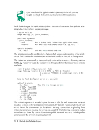 If you have cloned the application’s Git repository on GitHub, you can
run git checkout 2c to check out this version of the application.
With these changes, the application acquires a basic set of command-line options. Run‐
ning hello.py now shows a usage message:
$ python hello.py
usage: hello.py [-h] {shell,runserver} ...
positional arguments:
{shell,runserver}
shell Runs a Python shell inside Flask application context.
runserver Runs the Flask development server i.e. app.run()
optional arguments:
-h, --help show this help message and exit
The shell command is used to start a Python shell session in the context of the appli‐
cation. You can use this session to run maintenance tasks or tests, or to debug issues.
The runserver command, as its name implies, starts the web server. Running python
hello.py runserver startsthewebserverindebugmode,buttheremanymoreoptions
available:
(venv) $ python hello.py runserver --help
usage: hello.py runserver [-h] [-t HOST] [-p PORT] [--threaded]
[--processes PROCESSES] [--passthrough-errors] [-d]
[-r]
Runs the Flask development server i.e. app.run()
optional arguments:
-h, --help show this help message and exit
-t HOST, --host HOST
-p PORT, --port PORT
--threaded
--processes PROCESSES
--passthrough-errors
-d, --no-debug
-r, --no-reload
The --host argument is a useful option because it tells the web server what network
interface to listen to for connections from clients. By default, Flask’s development web
server listens for connections on localhost, so only connections originating from
within the computer running the server are accepted. The following command makes
the web server listen for connections on the public network interface, enabling other
computers in the network to connect as well:
18 | Chapter 2: Basic Application Structure
 