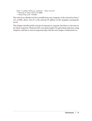 (venv) $ python hello.py runserver --host 0.0.0.0
* Running on http://0.0.0.0:5000/
* Restarting with reloader
The web server should now be accessible from any computer in the network at http://
a.b.c.d:5000, where “a.b.c.d” is the external IP address of the computer running the
server.
This chapter introduced the concept of responses to requests, but there is a lot more to
say about responses. Flask provides very good support for generating responses using
templates, and this is such an important topic that the next chapter is dedicated to it.
Flask Extensions | 19
 