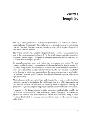 CHAPTER 3
Templates
The key to writing applications that are easy to maintain is to write clean and well-
structured code. The examples that you have seen so far are too simple to demonstrate
this, but Flask view functions have two completely independent purposes disguised as
one, which creates a problem.
The obvious task of a view function is to generate a response to a request, as you have
seen in the examples shown in Chapter 2. For the simplest requests this is enough, but
ingeneralarequesttriggersachangeinthestateoftheapplication,andtheviewfunction
is also where this change is generated.
For example, consider a user who is registering a new account on a website. The user
types an email address and a password in a web form and clicks the Submit button. On
the server, a request that includes the data from the user arrives and Flask dispatches it
to the view function that handles registration requests. This view function needs to talk
to the database to get the new user added and then generate a response to send back to
the browser. These two types of tasks are formally called business logic and presentation
logic, respectively.
Mixing business and presentation logic leads to code that is hard to understand and
maintain. Imagine having to build the HTML code for a large table by concatenating
data obtained from the database with the necessary HTML string literals. Moving the
presentation logic into templates helps improve the maintainability of the application.
A template is a file that contains the text of a response, with placeholder variables for
the dynamic parts that will be known only in the context of a request. The process that
replaces the variables with actual values and returns a final response string is called
rendering. For the task of rendering templates, Flask uses a powerful template engine
called Jinja2.
21
 
