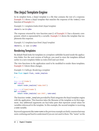 The Jinja2 Template Engine
In its simplest form, a Jinja2 template is a file that contains the text of a response.
Example 3-1 shows a Jinja2 template that matches the response of the index() view
function of Example 2-1.
Example 3-1. templates/index.html: Jinja2 template
<h1>Hello World!</h1>
The response returned by view function user() of Example 2-2 has a dynamic com‐
ponent, which is represented by a variable. Example 3-2 shows the template that im‐
plements this response.
Example 3-2. templates/user.html: Jinja2 template
<h1>Hello, {{ name }}!</h1>
Rendering Templates
By default Flask looks for templates in a templates subfolder located inside the applica‐
tion folder. For the next version of hello.py, you need to store the templates defined
earlier in a new templates folder as index.html and user.html.
The view functions in the application need to be modified to render these templates.
Example 3-3 shows these changes.
Example 3-3. hello.py: Rendering a template
from flask import Flask, render_template
# ...
@app.route('/index')
def index():
return render_template('index.html')
@app.route('/user/<name>')
def user(name):
return render_template('user.html', name=name)
The function render_template provided by Flask integrates the Jinja2 template engine
with the application. This function takes the filename of the template as its first argu‐
ment. Any additional arguments are key/value pairs that represent actual values for
variables referenced in the template. In this example, the second template is receiving
a name variable.
Keyword arguments like name=name in the previous example are fairly common but may
seem confusing and hard to understand if you are not used to them. The “name” on the
22 | Chapter 3: Templates
 