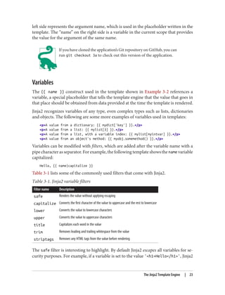 left side represents the argument name, which is used in the placeholder written in the
template. The “name” on the right side is a variable in the current scope that provides
the value for the argument of the same name.
If you have cloned the application’s Git repository on GitHub, you can
run git checkout 3a to check out this version of the application.
Variables
The {{ name }} construct used in the template shown in Example 3-2 references a
variable, a special placeholder that tells the template engine that the value that goes in
that place should be obtained from data provided at the time the template is rendered.
Jinja2 recognizes variables of any type, even complex types such as lists, dictionaries
and objects. The following are some more examples of variables used in templates:
<p>A value from a dictionary: {{ mydict['key'] }}.</p>
<p>A value from a list: {{ mylist[3] }}.</p>
<p>A value from a list, with a variable index: {{ mylist[myintvar] }}.</p>
<p>A value from an object's method: {{ myobj.somemethod() }}.</p>
Variables can be modified with filters, which are added after the variable name with a
pipe character as separator. For example, the following template shows the name variable
capitalized:
Hello, {{ name|capitalize }}
Table 3-1 lists some of the commonly used filters that come with Jinja2.
Table 3-1. Jinja2 variable filters
Filter name Description
safe Renders the value without applying escaping
capitalize Converts the first character of the value to uppercase and the rest to lowercase
lower Converts the value to lowercase characters
upper Converts the value to uppercase characters
title Capitalizes each word in the value
trim Removes leading and trailing whitespace from the value
striptags Removes any HTML tags from the value before rendering
The safe filter is interesting to highlight. By default Jinja2 escapes all variables for se‐
curity purposes. For example, if a variable is set to the value '<h1>Hello</h1>', Jinja2
The Jinja2 Template Engine | 23
 