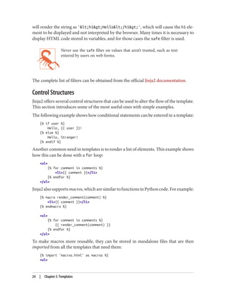 will render the string as '<h1>Hello</h1>', which will cause the h1 ele‐
ment to be displayed and not interpreted by the browser. Many times it is necessary to
display HTML code stored in variables, and for those cases the safe filter is used.
Never use the safe filter on values that aren’t trusted, such as text
entered by users on web forms.
The complete list of filters can be obtained from the official Jinja2 documentation.
Control Structures
Jinja2 offers several control structures that can be used to alter the flow of the template.
This section introduces some of the most useful ones with simple examples.
The following example shows how conditional statements can be entered in a template:
{% if user %}
Hello, {{ user }}!
{% else %}
Hello, Stranger!
{% endif %}
Another common need in templates is to render a list of elements. This example shows
how this can be done with a for loop:
<ul>
{% for comment in comments %}
<li>{{ comment }}</li>
{% endfor %}
</ul>
Jinja2 also supports macros, which are similar to functions in Python code. For example:
{% macro render_comment(comment) %}
<li>{{ comment }}</li>
{% endmacro %}
<ul>
{% for comment in comments %}
{{ render_comment(comment) }}
{% endfor %}
</ul>
To make macros more reusable, they can be stored in standalone files that are then
imported from all the templates that need them:
{% import 'macros.html' as macros %}
<ul>
24 | Chapter 3: Templates
 