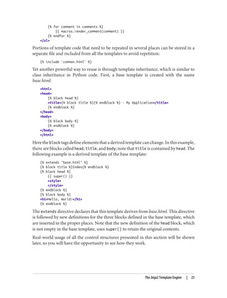 {% for comment in comments %}
{{ macros.render_comment(comment) }}
{% endfor %}
</ul>
Portions of template code that need to be repeated in several places can be stored in a
separate file and included from all the templates to avoid repetition:
{% include 'common.html' %}
Yet another powerful way to reuse is through template inheritance, which is similar to
class inheritance in Python code. First, a base template is created with the name
base.html:
<html>
<head>
{% block head %}
<title>{% block title %}{% endblock %} - My Application</title>
{% endblock %}
</head>
<body>
{% block body %}
{% endblock %}
</body>
</html>
Here the block tags define elements that a derived template can change. In this example,
there are blocks called head, title, and body; note that title is contained by head. The
following example is a derived template of the base template:
{% extends "base.html" %}
{% block title %}Index{% endblock %}
{% block head %}
{{ super() }}
<style>
</style>
{% endblock %}
{% block body %}
<h1>Hello, World!</h1>
{% endblock %}
The extends directive declares that this template derives from base.html. This directive
is followed by new definitions for the three blocks defined in the base template, which
are inserted in the proper places. Note that the new definition of the head block, which
is not empty in the base template, uses super() to retain the original contents.
Real-world usage of all the control structures presented in this section will be shown
later, so you will have the opportunity to see how they work.
The Jinja2 Template Engine | 25
 