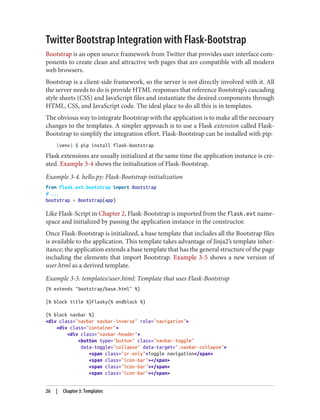 Twitter Bootstrap Integration with Flask-Bootstrap
Bootstrap is an open source framework from Twitter that provides user interface com‐
ponents to create clean and attractive web pages that are compatible with all modern
web browsers.
Bootstrap is a client-side framework, so the server is not directly involved with it. All
the server needs to do is provide HTML responses that reference Bootstrap’s cascading
style sheets (CSS) and JavaScript files and instantiate the desired components through
HTML, CSS, and JavaScript code. The ideal place to do all this is in templates.
The obvious way to integrate Bootstrap with the application is to make all the necessary
changes to the templates. A simpler approach is to use a Flask extension called Flask-
Bootstrap to simplify the integration effort. Flask-Bootstrap can be installed with pip:
(venv) $ pip install flask-bootstrap
Flask extensions are usually initialized at the same time the application instance is cre‐
ated. Example 3-4 shows the initialization of Flask-Bootstrap.
Example 3-4. hello.py: Flask-Bootstrap initialization
from flask.ext.bootstrap import Bootstrap
# ...
bootstrap = Bootstrap(app)
Like Flask-Script in Chapter 2, Flask-Bootstrap is imported from the flask.ext name‐
space and initialized by passing the application instance in the constructor.
Once Flask-Bootstrap is initialized, a base template that includes all the Bootstrap files
is available to the application. This template takes advantage of Jinja2’s template inher‐
itance; the application extends a base template that has the general structure of the page
including the elements that import Bootstrap. Example 3-5 shows a new version of
user.html as a derived template.
Example 3-5. templates/user.html: Template that uses Flask-Bootstrap
{% extends "bootstrap/base.html" %}
{% block title %}Flasky{% endblock %}
{% block navbar %}
<div class="navbar navbar-inverse" role="navigation">
<div class="container">
<div class="navbar-header">
<button type="button" class="navbar-toggle"
data-toggle="collapse" data-target=".navbar-collapse">
<span class="sr-only">Toggle navigation</span>
<span class="icon-bar"></span>
<span class="icon-bar"></span>
<span class="icon-bar"></span>
26 | Chapter 3: Templates
 