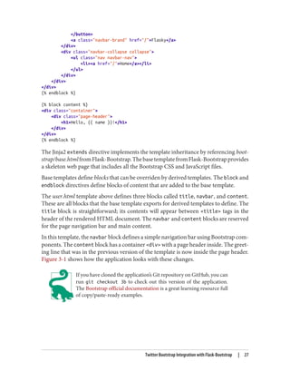 </button>
<a class="navbar-brand" href="/">Flasky</a>
</div>
<div class="navbar-collapse collapse">
<ul class="nav navbar-nav">
<li><a href="/">Home</a></li>
</ul>
</div>
</div>
</div>
{% endblock %}
{% block content %}
<div class="container">
<div class="page-header">
<h1>Hello, {{ name }}!</h1>
</div>
</div>
{% endblock %}
The Jinja2 extends directive implements the template inheritance by referencing boot‐
strap/base.htmlfromFlask-Bootstrap.ThebasetemplatefromFlask-Bootstrapprovides
a skeleton web page that includes all the Bootstrap CSS and JavaScript files.
Base templates define blocks that can be overriden by derived templates. The block and
endblock directives define blocks of content that are added to the base template.
The user.html template above defines three blocks called title, navbar, and content.
These are all blocks that the base template exports for derived templates to define. The
title block is straightforward; its contents will appear between <title> tags in the
header of the rendered HTML document. The navbar and content blocks are reserved
for the page navigation bar and main content.
In this template, the navbar block defines a simple navigation bar using Bootstrap com‐
ponents. The content block has a container <div> with a page header inside. The greet‐
ing line that was in the previous version of the template is now inside the page header.
Figure 3-1 shows how the application looks with these changes.
If you have cloned the application’s Git repository on GitHub, you can
run git checkout 3b to check out this version of the application.
The Bootstrap official documentation is a great learning resource full
of copy/paste-ready examples.
Twitter Bootstrap Integration with Flask-Bootstrap | 27
 