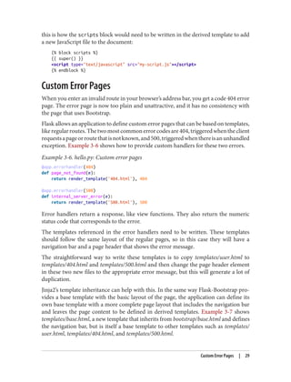 this is how the scripts block would need to be written in the derived template to add
a new JavaScript file to the document:
{% block scripts %}
{{ super() }}
<script type="text/javascript" src="my-script.js"></script>
{% endblock %}
Custom Error Pages
When you enter an invalid route in your browser’s address bar, you get a code 404 error
page. The error page is now too plain and unattractive, and it has no consistency with
the page that uses Bootstrap.
Flask allows an application to define custom error pages that can be based on templates,
likeregularroutes.Thetwomostcommonerrorcodesare404,triggeredwhentheclient
requestsapageorroutethatisnotknown,and500,triggeredwhenthereisanunhandled
exception. Example 3-6 shows how to provide custom handlers for these two errors.
Example 3-6. hello.py: Custom error pages
@app.errorhandler(404)
def page_not_found(e):
return render_template('404.html'), 404
@app.errorhandler(500)
def internal_server_error(e):
return render_template('500.html'), 500
Error handlers return a response, like view functions. They also return the numeric
status code that corresponds to the error.
The templates referenced in the error handlers need to be written. These templates
should follow the same layout of the regular pages, so in this case they will have a
navigation bar and a page header that shows the error message.
The straightforward way to write these templates is to copy templates/user.html to
templates/404.html and templates/500.html and then change the page header element
in these two new files to the appropriate error message, but this will generate a lot of
duplication.
Jinja2’s template inheritance can help with this. In the same way Flask-Bootstrap pro‐
vides a base template with the basic layout of the page, the application can define its
own base template with a more complete page layout that includes the navigation bar
and leaves the page content to be defined in derived templates. Example 3-7 shows
templates/base.html, a new template that inherits from bootstrap/base.html and defines
the navigation bar, but is itself a base template to other templates such as templates/
user.html, templates/404.html, and templates/500.html.
Custom Error Pages | 29
 