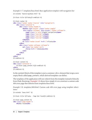 Example 3-7. templates/base.html: Base application template with navigation bar
{% extends "bootstrap/base.html" %}
{% block title %}Flasky{% endblock %}
{% block navbar %}
<div class="navbar navbar-inverse" role="navigation">
<div class="container">
<div class="navbar-header">
<button type="button" class="navbar-toggle"
data-toggle="collapse" data-target=".navbar-collapse">
<span class="sr-only">Toggle navigation</span>
<span class="icon-bar"></span>
<span class="icon-bar"></span>
<span class="icon-bar"></span>
</button>
<a class="navbar-brand" href="/">Flasky</a>
</div>
<div class="navbar-collapse collapse">
<ul class="nav navbar-nav">
<li><a href="/">Home</a></li>
</ul>
</div>
</div>
</div>
{% endblock %}
{% block content %}
<div class="container">
{% block page_content %}{% endblock %}
</div>
{% endblock %}
In the content block of this template is just a container <div> element that wraps a new
empty block called page_content, which derived templates can define.
The templates of the application will now inherit from this template instead of directly
from Flask-Bootstrap. Example 3-8 shows how simple it is to construct a custom code
404 error page that inherits from templates/base.html.
Example 3-8. templates/404.html: Custom code 404 error page using template inheri‐
tance
{% extends "base.html" %}
{% block title %}Flasky - Page Not Found{% endblock %}
{% block page_content %}
<div class="page-header">
<h1>Not Found</h1>
30 | Chapter 3: Templates
 